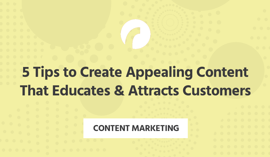 5 Tips to Create Appealing Content That Educates & Attracts Customers